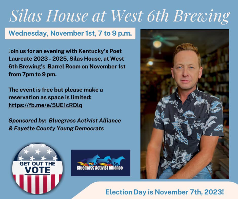 Silas House at West 6th Brewing Wednesday, November 1st 7 to 9 pm
Join us for an evening with Kentucky's Poet Laureate 2023-2025, Silas House, at West 6th Brewing's Barrel Room on November 1st from 7-m to 9pm. The event is free but please make a reservation as space is limited: https://www.facebook.com/events/684537180060241/
Sponsored by: Bluegrass Activist Alliance & Fayette County Young Democrats

Photo of Silas House wearing blue patterned shirt, logo for Get Out out the Vote, and Logo for Bluegrass Activist Alliance

Election Day is November 7th, 2023